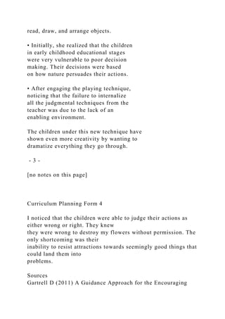 read, draw, and arrange objects.
• Initially, she realized that the children
in early childhood educational stages
were very vulnerable to poor decision
making. Their decisions were based
on how nature persuades their actions.
• After engaging the playing technique,
noticing that the failure to internalize
all the judgmental techniques from the
teacher was due to the lack of an
enabling environment.
The children under this new technique have
shown even more creativity by wanting to
dramatize everything they go through.
- 3 -
[no notes on this page]
Curriculum Planning Form 4
I noticed that the children were able to judge their actions as
either wrong or right. They knew
they were wrong to destroy my flowers without permission. The
only shortcoming was their
inability to resist attractions towards seemingly good things that
could land them into
problems.
Sources
Gartrell D (2011) A Guidance Approach for the Encouraging
 