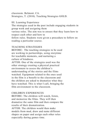classroom. Belmont. CA.
Strategies, T. (2010). Teaching Strategies GOLD.
III. Learning Experience
The strategies used in the past include engaging students in
group work and assigning them
various roles. The aim was to ensure that they learn how to
respect each other and how to
follow rules. Students were given a procedure to follow on
reading a particular source.
TEACHING STRATEGIES
BEFORE: The teaching strategies to be used
are working in partnerships, using storytime
for teachable moments, and nurturing a
culture of kindness.
AFTER: One of the strategies used was the
other strategy creating a physical practical
environment to assess the children’s
understanding of the stories and the films
watched. Equipment related to the ones used
in the film is a benefit to the classroom and
the children are asked to dramatize what they
have watched. This is what I call, bringing the
film environment to the classroom.
CHILDREN EXPERIENCES
BEFORE: The children will watch, listen,
and memorize the films. They will then
dramatize the same film and then compare the
results of their dramatization.
AFTER: The children would then make
models from mud, draw and name different
shapes on paper and assign each other roles
especially during games time.
 