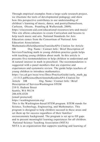 Through empirical examples from a large-scale research project,
we illustrate the tools of developmental pedagogy and show
how this perspective contributes to our understanding of
children’s learning of music, dance, and poetry(Samuelsson,
Carlsson, Olsson, Pramling & Wallerstedt, 2009).
https://classroom-aid.com/educational-resources/arts-and-music/
This site allows educators to create Curriculum and lessons to
help teach music and arts. National Standards for Arts
Education comes from the Consortium of National Arts
Education Associations.
MathematicsHelenQuentinaTranishaAPA Citation for Article
OR Org. Name / Contact Info / Brief Description of
ServicesTeaching math to young children practice guide helps
with teaching young children about math. In this article is
presents five reommendations to help children to understand and
th natural interest in math in preschool. The recommendation is
suggested with a panel members that are expertise and
experiances and systematic review. The guide helps teachers of
young children to introduce mathamatics.
https://ies.ed.gov/ncee/wwc/Docs/PracticeGuide/early_math_pg
_111313.pdfScienceDustiAnnetteKendraAPA Citation for
Article OR Org. Name / Contact Info / Brief
Description of ServicesWashington STEM
210 S. Hudson Street
Seattle, WA 98134
206.658.4320
[email protected]
https://washingtonstem.org/
This is the Washington-based STEM program. STEM stands for
Science, Technology, Engineering, and Mathematics. This
program is designed to help children succeed in these areas and
set them up for success regardless of their families’
socioeconomic background. The program is set up to fill gaps
and to present meaningful learning experiences for all children.
National Science Teaching Association (NSTA)
NSTA is an organization that supports teaching and learning of
 