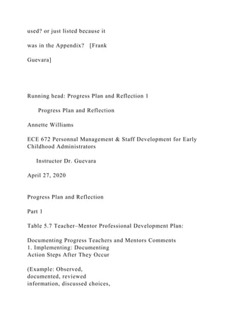 used? or just listed because it
was in the Appendix? [Frank
Guevara]
Running head: Progress Plan and Reflection 1
Progress Plan and Reflection
Annette Williams
ECE 672 Personnal Management & Staff Development for Early
Childhood Administrators
Instructor Dr. Guevara
April 27, 2020
Progress Plan and Reflection
Part 1
Table 5.7 Teacher–Mentor Professional Development Plan:
Documenting Progress Teachers and Mentors Comments
1. Implementing: Documenting
Action Steps After They Occur
(Example: Observed,
documented, reviewed
information, discussed choices,
 
