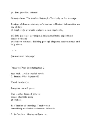 put into practice, offered
Observations: The teacher listened effectively to the message.
Review of documentation, information collected: information on
the ability
of teachers to evaluate students using checklists.
Put into practice: developing developmentally appropriate
assessment and
evaluation methods. Helping protégé diagnose student needs and
help those
- 1 -
[no notes on this page]
Progress Plan and Reflection 2
feedback. .) with special needs.
2. Status: What happened?
Check-in date(s):
Progress toward goals:
The teacher learned how to
assess students using
checklists.
Facilitation of learning: Teacher can
effectively use some assessment methods
3. Reflection Mentee reflects on
 