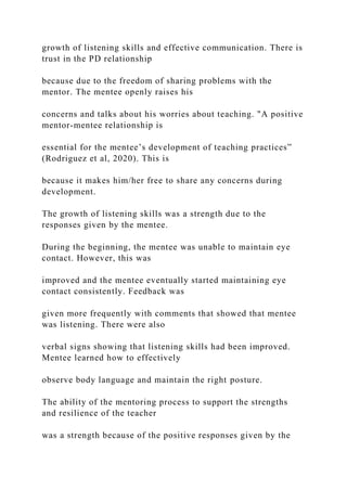 growth of listening skills and effective communication. There is
trust in the PD relationship
because due to the freedom of sharing problems with the
mentor. The mentee openly raises his
concerns and talks about his worries about teaching. "A positive
mentor-mentee relationship is
essential for the mentee’s development of teaching practices”
(Rodriguez et al, 2020). This is
because it makes him/her free to share any concerns during
development.
The growth of listening skills was a strength due to the
responses given by the mentee.
During the beginning, the mentee was unable to maintain eye
contact. However, this was
improved and the mentee eventually started maintaining eye
contact consistently. Feedback was
given more frequently with comments that showed that mentee
was listening. There were also
verbal signs showing that listening skills had been improved.
Mentee learned how to effectively
observe body language and maintain the right posture.
The ability of the mentoring process to support the strengths
and resilience of the teacher
was a strength because of the positive responses given by the
 