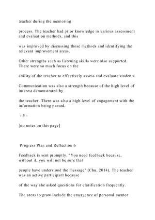 teacher during the mentoring
process. The teacher had prior knowledge in various assessment
and evaluation methods, and this
was improved by discussing those methods and identifying the
relevant improvement areas.
Other strengths such as listening skills were also supported.
There were so much focus on the
ability of the teacher to effectively assess and evaluate students.
Communication was also a strength because of the high level of
interest demonstrated by
the teacher. There was also a high level of engagement with the
information being passed.
- 5 -
[no notes on this page]
Progress Plan and Reflection 6
Feedback is sent promptly. "You need feedback because,
without it, you will not be sure that
people have understood the message" (Chu, 2014). The teacher
was an active participant because
of the way she asked questions for clarification frequently.
The areas to grow include the emergence of personal mentor
 
