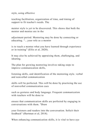 style, using effective
teaching facilitation, organization of time, and timing of
support to fit teacher's needs. The
mentor style is yet to be discovered. This shows that both the
mentor and mentee are in the
adjustment period. Mentoring may be done by connecting or
educating. “…your role as a mentor
is to teach a mentee what you have learned through experience
or in training” (Ellis et al, 2020).
It may also be achieved by appraising them, challenging, and
ideating.
The plan for growing mentoring involves taking steps to
improve communication skills,
listening skills, and identification of the mentoring style. verbal
and nonverbal communication
skills will be perfected. This will be done by practicing the use
of nonverbal communication cues
such as gestures and body language. Frequent communication
with teachers will be done to
ensure that communication skills are perfected by engaging in
conversations with them. "Draw
your listeners and readers into the conversation. Solicit their
feedback" (Hartman et al, 2018).
When enhancing communication skills, it is vital to have eye
 