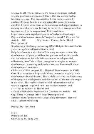 science to all. The organization’s current members include
science professionals from all levels that are committed to
teaching science. The organization helps professionals by
guiding them on how to nurture scientific curiosity among
children by providing them with numerous and opportunities. in
making sure that science literacy is nurtured, it recognizes that
teachers need to be empowered. Retrieved from:
https://www.nsta.org/about/positions/earlychildhood.aspx
Physical developmentAmandaTamyraOreshaAPA Citation for
Article OR Org. Name / Contact Info / Brief
Description of
Serviceshttp://helpmegrowmn.org/HMG/HelpfulRes/Articles/Wa
ysEncourageMotorPhysical/index.html
Help Me Grow is a site that offers many resources about the
development of young children for parents and professionals
and the resources include information on developmental
milestones, YouTube videos, caregiver strategies to support
development, screening and evaluation, and how to talk about
developmental concerns.
Childcare. (2019, August 15). Physical Development in Child
Care. Retrieved from https://childcare.extension.org/physical-
development-in-child-care/. This article describe the importance
of the physical devlopment and the control of the muscle usage
in children. This website have useful information such as
waysto support large and small motor development and
activities to support it. Health and
safetyLateachaEricaPreciousAPA Citation for Article OR
Org. Name / Contact Info / Brief Description of
Serviceshttps://prevention1st.org/safety-resources/ General
email: [email protected]
Phone: 585-766-3660
Mail:
Prevention 1st
One Grove St. Suite 206
 