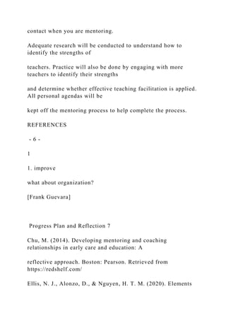 contact when you are mentoring.
Adequate research will be conducted to understand how to
identify the strengths of
teachers. Practice will also be done by engaging with more
teachers to identify their strengths
and determine whether effective teaching facilitation is applied.
All personal agendas will be
kept off the mentoring process to help complete the process.
REFERENCES
- 6 -
1
1. improve
what about organization?
[Frank Guevara]
Progress Plan and Reflection 7
Chu, M. (2014). Developing mentoring and coaching
relationships in early care and education: A
reflective approach. Boston: Pearson. Retrieved from
https://redshelf.com/
Ellis, N. J., Alonzo, D., & Nguyen, H. T. M. (2020). Elements
 