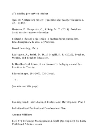 of a quality pre-service teacher
mentor: A literature review. Teaching and Teacher Education,
92, 103072.
Hartman, P., Renguette, C., & Seig, M. T. (2018). Problem-
based teacher-mentor education:
Fostering literacy acquisition in multicultural classrooms.
Interdisciplinary Journal of Problem-
Based Learning, 12(1).
Rodriguez, A., Smith, M. D., & Magill, K. R. (2020). Teacher,
Mentor, and Teacher Education.
In Handbook of Research on Innovative Pedagogies and Best
Practices in Teacher
Education (pp. 291-309). IGI Global.
- 7 -
[no notes on this page]
Running head: Individualized Professional Development Plan 1
Individualized Professional Development Plan
Annette Williams
ECE 672 Personnal Management & Staff Development for Early
Childhood Administrators
 