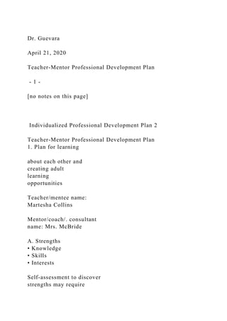 Dr. Guevara
April 21, 2020
Teacher-Mentor Professional Development Plan
- 1 -
[no notes on this page]
Individualized Professional Development Plan 2
Teacher-Mentor Professional Development Plan
1. Plan for learning
about each other and
creating adult
learning
opportunities
Teacher/mentee name:
Martesha Collins
Mentor/coach/. consultant
name: Mrs. McBride
A. Strengths
• Knowledge
• Skills
• Interests
Self-assessment to discover
strengths may require
 