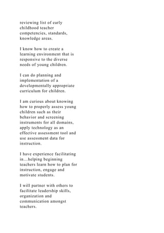 reviewing list of early
childhood teacher
competencies, standards,
knowledge areas.
I know how to create a
learning environment that is
responsive to the diverse
needs of young children.
I can do planning and
implementation of a
developmentally appropriate
curriculum for children.
I am curious about knowing
how to properly assess young
children such as their
behavior and screening
instruments for all domains,
apply technology as an
effective assessment tool and
use assessment data for
instruction.
I have experience facilitating
in…helping beginning
teachers learn how to plan for
instruction, engage and
motivate students.
I will partner with others to
facilitate leadership skills,
organization and
communication amongst
teachers.
 