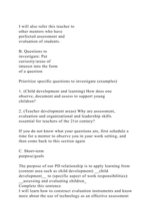 I will also refer this teacher to
other mentors who have
perfected assessment and
evaluation of students.
B. Questions to
investigate: Put
curiosity/areas of
interest into the form
of a question
Prioritize specific questions to investigate (examples)
1. (Child development and learning) How does one
observe, document and assess to support young
children?
2. (Teacher development areas) Why are assessment,
evaluation and organizational and leadership skills
essential for teachers of the 21st century?
If you do not know what your questions are, first schedule a
time for a mentor to observe you in your work setting, and
then come back to this section again
C. Short-term
purpose/goals
The purpose of our PD relationship is to apply learning from
(content area such as child development) __child
development__ to (specific aspect of work responsibilities):
__assessing and evaluating children_
Complete this sentence
I will learn how to construct evaluation instruments and know
more about the use of technology as an effective assessment
 