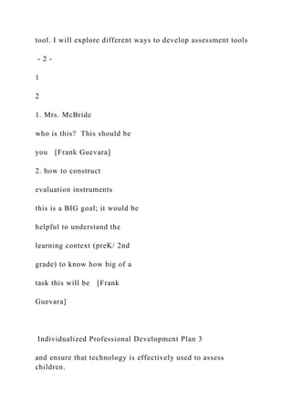 tool. I will explore different ways to develop assessment tools
- 2 -
1
2
1. Mrs. McBride
who is this? This should be
you [Frank Guevara]
2. how to construct
evaluation instruments
this is a BIG goal; it would be
helpful to understand the
learning context (preK/ 2nd
grade) to know how big of a
task this will be [Frank
Guevara]
Individualized Professional Development Plan 3
and ensure that technology is effectively used to assess
children.
 