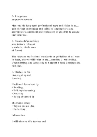 D. Long-term
purpose/outcomes
Mentee: My long-term professional hope and vision is to…
gain further knowledge and skills in language arts and
appropriate assessment and evaluation of children to ensure
they improve.
E. Standards/knowledge
area (attach relevant
standards, circle area
of focus)
The relevant professional standards or guidelines that I want
to meet, and we will refer to are…standard 3: Observing,
Documenting, and Assessing to Support Young Children and
Families.
F. Strategies for
investigating and
learning
I believe I learn best by
• Reading
• Talking/discussing
• Noticing
• Being observed or
observing others
• Trying out an idea
• Collecting
information
I will observe this teacher and
 