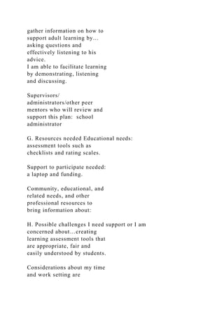 gather information on how to
support adult learning by…
asking questions and
effectively listening to his
advice.
I am able to facilitate learning
by demonstrating, listening
and discussing.
Supervisors/
administrators/other peer
mentors who will review and
support this plan: school
administrator
G. Resources needed Educational needs:
assessment tools such as
checklists and rating scales.
Support to participate needed:
a laptop and funding.
Community, educational, and
related needs, and other
professional resources to
bring information about:
H. Possible challenges I need support or I am
concerned about…creating
learning assessment tools that
are appropriate, fair and
easily understood by students.
Considerations about my time
and work setting are
 