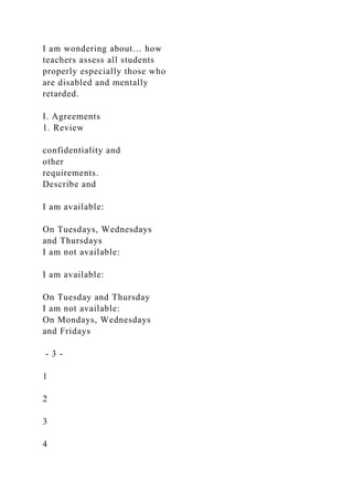 I am wondering about… how
teachers assess all students
properly especially those who
are disabled and mentally
retarded.
I. Agreements
1. Review
confidentiality and
other
requirements.
Describe and
I am available:
On Tuesdays, Wednesdays
and Thursdays
I am not available:
I am available:
On Tuesday and Thursday
I am not available:
On Mondays, Wednesdays
and Fridays
- 3 -
1
2
3
4
 