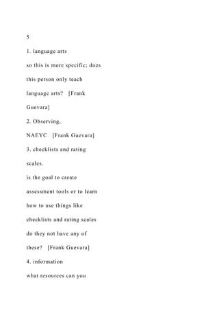 5
1. language arts
so this is more specific; does
this person only teach
language arts? [Frank
Guevara]
2. Observing,
NAEYC [Frank Guevara]
3. checklists and rating
scales.
is the goal to create
assessment tools or to learn
how to use things like
checklists and rating scales
do they not have any of
these? [Frank Guevara]
4. information
what resources can you
 