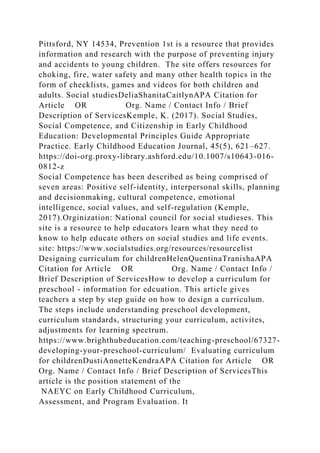 Pittsford, NY 14534, Prevention 1st is a resource that provides
information and research with the purpose of preventing injury
and accidents to young children. The site offers resources for
choking, fire, water safety and many other health topics in the
form of checklists, games and videos for both children and
adults. Social studiesDeliaShanitaCaitlynAPA Citation for
Article OR Org. Name / Contact Info / Brief
Description of ServicesKemple, K. (2017). Social Studies,
Social Competence, and Citizenship in Early Childhood
Education: Developmental Principles Guide Appropriate
Practice. Early Childhood Education Journal, 45(5), 621–627.
https://doi-org.proxy-library.ashford.edu/10.1007/s10643-016-
0812-z
Social Competence has been described as being comprised of
seven areas: Positive self-identity, interpersonal skills, planning
and decisionmaking, cultural competence, emotional
intelligence, social values, and self-regulation (Kemple,
2017).Orginization: National council for social studieses. This
site is a resource to help educators learn what they need to
know to help educate others on social studies and life events.
site: https://www.socialstudies.org/resources/resourcelist
Designing curriculum for childrenHelenQuentinaTranishaAPA
Citation for Article OR Org. Name / Contact Info /
Brief Description of ServicesHow to develop a curriculum for
preschool - information for edcuation. This article gives
teachers a step by step guide on how to design a curriculum.
The steps include understanding preschool development,
curriculum standards, structuring your curriculum, activites,
adjustments for learning spectrum.
https://www.brighthubeducation.com/teaching-preschool/67327-
developing-your-preschool-curriculum/ Evaluating curriculum
for childrenDustiAnnetteKendraAPA Citation for Article OR
Org. Name / Contact Info / Brief Description of ServicesThis
article is the position statement of the
NAEYC on Early Childhood Curriculum,
Assessment, and Program Evaluation. It
 