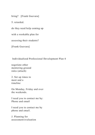 bring? [Frank Guevara]
5. retarded.
do they need help coming up
with a workable plan for
assessing their students?
[Frank Guevara]
Individualized Professional Development Plan 4
negotiate other
mentoring ground
rules (attach)
2. Set up times to
meet and a
timeline
On Monday, Friday and over
the weekends.
I need you to contact me by:
Phone and email
I need you to contact me by
phone and email.
J. Planning for
assessment/evaluation
 