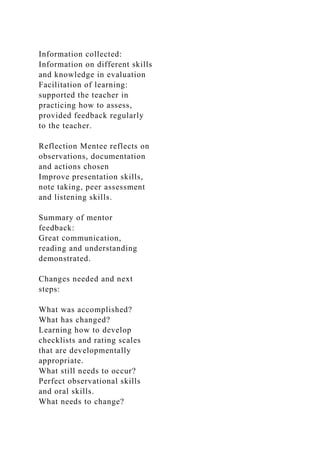 Information collected:
Information on different skills
and knowledge in evaluation
Facilitation of learning:
supported the teacher in
practicing how to assess,
provided feedback regularly
to the teacher.
Reflection Mentee reflects on
observations, documentation
and actions chosen
Improve presentation skills,
note taking, peer assessment
and listening skills.
Summary of mentor
feedback:
Great communication,
reading and understanding
demonstrated.
Changes needed and next
steps:
What was accomplished?
What has changed?
Learning how to develop
checklists and rating scales
that are developmentally
appropriate.
What still needs to occur?
Perfect observational skills
and oral skills.
What needs to change?
 