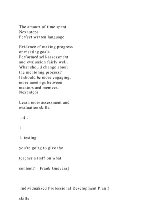The amount of time spent
Next steps:
Perfect written language
Evidence of making progress
or meeting goals.
Performed self-assessment
and evaluation fairly well.
What should change about
the mentoring process?
It should be more engaging,
more meetings between
mentors and mentees.
Next steps:
Learn more assessment and
evaluation skills.
- 4 -
1
1. testing
you're going to give the
teacher a test? on what
content? [Frank Guevara]
Individualized Professional Development Plan 5
skills
 