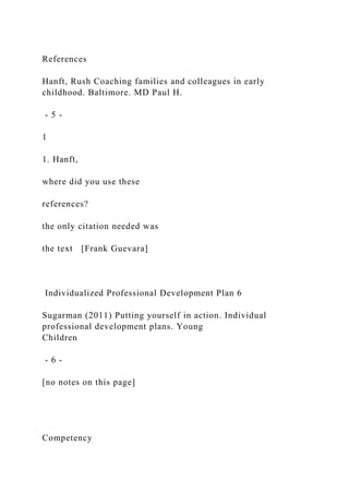 References
Hanft, Rush Coaching families and colleagues in early
childhood. Baltimore. MD Paul H.
- 5 -
1
1. Hanft,
where did you use these
references?
the only citation needed was
the text [Frank Guevara]
Individualized Professional Development Plan 6
Sugarman (2011) Putting yourself in action. Individual
professional development plans. Young
Children
- 6 -
[no notes on this page]
Competency
 