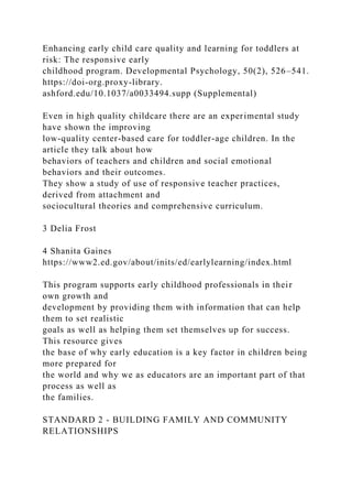 Enhancing early child care quality and learning for toddlers at
risk: The responsive early
childhood program. Developmental Psychology, 50(2), 526–541.
https://doi-org.proxy-library.
ashford.edu/10.1037/a0033494.supp (Supplemental)
Even in high quality childcare there are an experimental study
have shown the improving
low-quality center-based care for toddler-age children. In the
article they talk about how
behaviors of teachers and children and social emotional
behaviors and their outcomes.
They show a study of use of responsive teacher practices,
derived from attachment and
sociocultural theories and comprehensive curriculum.
3 Delia Frost
4 Shanita Gaines
https://www2.ed.gov/about/inits/ed/earlylearning/index.html
This program supports early childhood professionals in their
own growth and
development by providing them with information that can help
them to set realistic
goals as well as helping them set themselves up for success.
This resource gives
the base of why early education is a key factor in children being
more prepared for
the world and why we as educators are an important part of that
process as well as
the families.
STANDARD 2 - BUILDING FAMILY AND COMMUNITY
RELATIONSHIPS
 