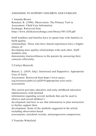ASSESSING TO SUPPORT CHILDREN AND FAMILIES
1 Amanda Brown
Rencken, K. (1996). Observation: The Primary Tool in
Assessment. Child Care Information
Exchange. Retrieved form
https://www.childcareexchange.com/library/5011250.pdf
Staff members and families have to spend time with families to
build quality
relationships. Those who have shared experiences have a higher
chance of
developing more quality relationships with each other. Staff
members may
demonstrate trustworthiness to the parents by answering their
concerns efficiently.
2 Caitlyn Maiocchi
Hansel, L. (2019, July). Intentional and Supportive: Appropriate
Uses of Early
Assessment. Retrieved from https://www.naeyc.
org/resources/pubs/yc/jul2019/appropriate-uses-early-
assessments
This article provides educators and early childhood education
administrators with detailed
information regarding several methods that can be used to
observe and record children’s
development and how to use that information to plan instruction
to further support their
development. Some of the methods suggested in the article
including observation based
assessments, anecdotal records, and progression comparisons.
3 Tranisha Wakefield
 