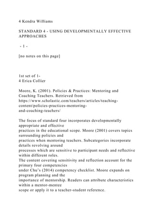 4 Kendra Williams
STANDARD 4 - USING DEVELOPMENTALLY EFFECTIVE
APPROACHES
- 1 -
[no notes on this page]
1st set of 1-
4 Erica Collier
Moore, K. (2001). Policies & Practices: Mentoring and
Coaching Teachers. Retrieved from
https://www.scholastic.com/teachers/articles/teaching-
content/policies-practices-mentoring-
and-coaching-teachers/
The focus of standard four incorporates developmentally
appropriate and effective
practices in the educational scope. Moore (2001) covers topics
surrounding policies and
practices when mentoring teachers. Subcategories incorporate
details revolving around
processes which are sensitive to participant needs and reflective
within different roles.
The content covering sensitivity and reflection account for the
primary four competencies
under Chu’s (2014) competency checklist. Moore expands on
program planning and the
importance of mentorship. Readers can attribute characteristics
within a mentor-mentee
scope or apply it to a teacher-student reference.
 