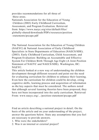 provides recommendations for all three of
these areas.
Nationals Association for the Education of Young
Children (2003) Early Childhood Curriculum,
Assessment, and Program Evaluation. Retrieved
from: https://www.naeyc.org/sites/default/files/
globally-shared/downloads/PDFs/resources/position
-statements/pscape.pdf
The National Association for the Education of Young Children
(NAEYC) & National Association of Early Childhood
Specialists in State Departments of Education (NAECS/SDE).
(2003). Early Childhood Curriculum, Child Assessment, and
Program Evaluation: Building an Accountable and Effective
System For Children Birth Through Age Eight (A Joint Position
Statement of NAEYC and NAECS/SDE). Washington, DC:
NAEYC.
This article looked at a new way of understanding the children
development through different research and point out the need
for evaluating curriculum for children to enhance their learning.
Even how the curriculum for children could be develop, citing
cognitive skills, learning process and acquisition of information
as the key aspects that must be considered. The authors noted
that although several learning theories have been proposed, they
have not been incorporated into the early curriculum. Retrieved
From: www.naeyc.org/.../position-statement/pscape.pdf
Find an article describing a national project in detail. On the
basis of the article and on your understanding of the project,
answer the questions below. State any assumptions that you feel
are necessary to provide answers.
1. Who were the stakeholders?
2. Was it an internal or external project?
 