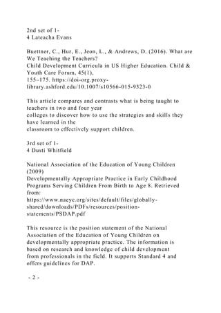 2nd set of 1-
4 Lateacha Evans
Buettner, C., Hur, E., Jeon, L., & Andrews, D. (2016). What are
We Teaching the Teachers?
Child Development Curricula in US Higher Education. Child &
Youth Care Forum, 45(1),
155–175. https://doi-org.proxy-
library.ashford.edu/10.1007/s10566-015-9323-0
This article compares and contrasts what is being taught to
teachers in two and four year
colleges to discover how to use the strategies and skills they
have learned in the
classroom to effectively support children.
3rd set of 1-
4 Dusti Whitfield
National Association of the Education of Young Children
(2009)
Developmentally Appropriate Practice in Early Childhood
Programs Serving Children From Birth to Age 8. Retrieved
from:
https://www.naeyc.org/sites/default/files/globally-
shared/downloads/PDFs/resources/position-
statements/PSDAP.pdf
This resource is the position statement of the National
Association of the Education of Young Children on
developmentally appropriate practice. The information is
based on research and knowledge of child development
from professionals in the field. It supports Standard 4 and
offers guidelines for DAP.
- 2 -
 