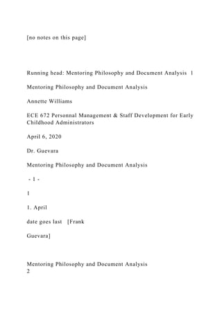 [no notes on this page]
Running head: Mentoring Philosophy and Document Analysis 1
Mentoring Philosophy and Document Analysis
Annette Williams
ECE 672 Personnal Management & Staff Development for Early
Childhood Administrators
April 6, 2020
Dr. Guevara
Mentoring Philosophy and Document Analysis
- 1 -
1
1. April
date goes last [Frank
Guevara]
Mentoring Philosophy and Document Analysis
2
 