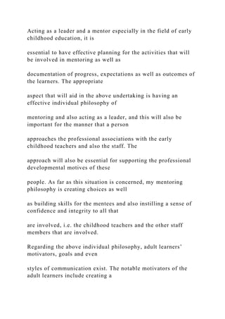 Acting as a leader and a mentor especially in the field of early
childhood education, it is
essential to have effective planning for the activities that will
be involved in mentoring as well as
documentation of progress, expectations as well as outcomes of
the learners. The appropriate
aspect that will aid in the above undertaking is having an
effective individual philosophy of
mentoring and also acting as a leader, and this will also be
important for the manner that a person
approaches the professional associations with the early
childhood teachers and also the staff. The
approach will also be essential for supporting the professional
developmental motives of these
people. As far as this situation is concerned, my mentoring
philosophy is creating choices as well
as building skills for the mentees and also instilling a sense of
confidence and integrity to all that
are involved, i.e. the childhood teachers and the other staff
members that are involved.
Regarding the above individual philosophy, adult learners’
motivators, goals and even
styles of communication exist. The notable motivators of the
adult learners include creating a
 