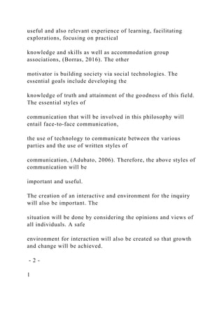 useful and also relevant experience of learning, facilitating
explorations, focusing on practical
knowledge and skills as well as accommodation group
associations, (Borras, 2016). The other
motivator is building society via social technologies. The
essential goals include developing the
knowledge of truth and attainment of the goodness of this field.
The essential styles of
communication that will be involved in this philosophy will
entail face-to-face communication,
the use of technology to communicate between the various
parties and the use of written styles of
communication, (Adubato, 2006). Therefore, the above styles of
communication will be
important and useful.
The creation of an interactive and environment for the inquiry
will also be important. The
situation will be done by considering the opinions and views of
all individuals. A safe
environment for interaction will also be created so that growth
and change will be achieved.
- 2 -
1
 