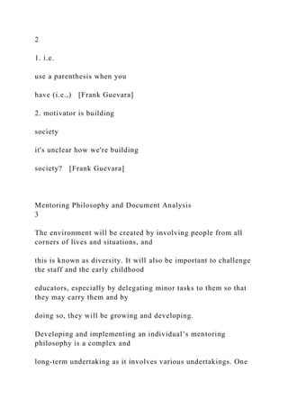 2
1. i.e.
use a parenthesis when you
have (i.e.,) [Frank Guevara]
2. motivator is building
society
it's unclear how we're building
society? [Frank Guevara]
Mentoring Philosophy and Document Analysis
3
The environment will be created by involving people from all
corners of lives and situations, and
this is known as diversity. It will also be important to challenge
the staff and the early childhood
educators, especially by delegating minor tasks to them so that
they may carry them and by
doing so, they will be growing and developing.
Developing and implementing an individual’s mentoring
philosophy is a complex and
long-term undertaking as it involves various undertakings. One
 