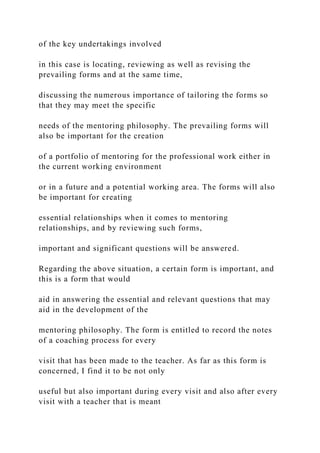 of the key undertakings involved
in this case is locating, reviewing as well as revising the
prevailing forms and at the same time,
discussing the numerous importance of tailoring the forms so
that they may meet the specific
needs of the mentoring philosophy. The prevailing forms will
also be important for the creation
of a portfolio of mentoring for the professional work either in
the current working environment
or in a future and a potential working area. The forms will also
be important for creating
essential relationships when it comes to mentoring
relationships, and by reviewing such forms,
important and significant questions will be answered.
Regarding the above situation, a certain form is important, and
this is a form that would
aid in answering the essential and relevant questions that may
aid in the development of the
mentoring philosophy. The form is entitled to record the notes
of a coaching process for every
visit that has been made to the teacher. As far as this form is
concerned, I find it to be not only
useful but also important during every visit and also after every
visit with a teacher that is meant
 