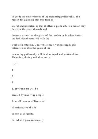 to guide the development of the mentoring philosophy. The
reason for claiming that this form is
useful and important is that it offers a place where a person may
describe the general needs and
interests as well as the goals of the teacher or in other words,
the individual entrusted with the
work of mentoring. Under this space, various needs and
interests and also the goals of the
mentoring philosophy will be developed and written down.
Therefore, during and after every
- 3 -
1
2
3
1. environment will be
created by involving people
from all corners of lives and
situations, and this is
known as diversity.
but what if your community
 