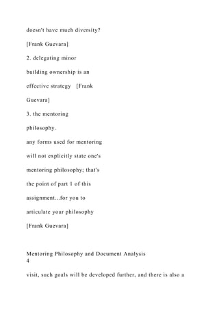 doesn't have much diversity?
[Frank Guevara]
2. delegating minor
building ownership is an
effective strategy [Frank
Guevara]
3. the mentoring
philosophy.
any forms used for mentoring
will not explicitly state one's
mentoring philosophy; that's
the point of part 1 of this
assignment...for you to
articulate your philosophy
[Frank Guevara]
Mentoring Philosophy and Document Analysis
4
visit, such goals will be developed further, and there is also a
 