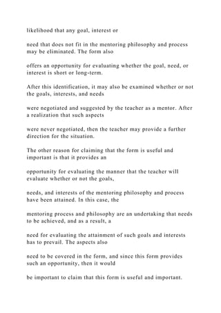 likelihood that any goal, interest or
need that does not fit in the mentoring philosophy and process
may be eliminated. The form also
offers an opportunity for evaluating whether the goal, need, or
interest is short or long-term.
After this identification, it may also be examined whether or not
the goals, interests, and needs
were negotiated and suggested by the teacher as a mentor. After
a realization that such aspects
were never negotiated, then the teacher may provide a further
direction for the situation.
The other reason for claiming that the form is useful and
important is that it provides an
opportunity for evaluating the manner that the teacher will
evaluate whether or not the goals,
needs, and interests of the mentoring philosophy and process
have been attained. In this case, the
mentoring process and philosophy are an undertaking that needs
to be achieved, and as a result, a
need for evaluating the attainment of such goals and interests
has to prevail. The aspects also
need to be covered in the form, and since this form provides
such an opportunity, then it would
be important to claim that this form is useful and important.
 