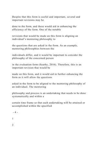 Despite that this form is useful and important, several and
important revisions may be
done to the form, and these would aid in enhancing the
efficiency of the form. One of the notable
revisions that would be made on this form is aligning an
individual’s mentoring philosophy to
the questions that are asked in the form. As an example,
mentoring philosophies between the
individuals differ, and it would be important to consider the
philosophy of the concerned person
in the evaluation form (Searby, 2016). Therefore, this is an
important revision that would be
made on this form, and it would aid in further enhancing the
form as it will allow the questions
asked in the form to be aligned to the mentoring philosophy of
an individual. The mentoring
philosophy and process is an undertaking that needs to be done
systematically and within a
certain time frame so that each undertaking will be attained or
accomplished within the specified
- 4 -
1
2
 