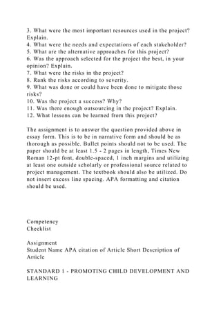 3. What were the most important resources used in the project?
Explain.
4. What were the needs and expectations of each stakeholder?
5. What are the alternative approaches for this project?
6. Was the approach selected for the project the best, in your
opinion? Explain.
7. What were the risks in the project?
8. Rank the risks according to severity.
9. What was done or could have been done to mitigate those
risks?
10. Was the project a success? Why?
11. Was there enough outsourcing in the project? Explain.
12. What lessons can be learned from this project?
The assignment is to answer the question provided above in
essay form. This is to be in narrative form and should be as
thorough as possible. Bullet points should not to be used. The
paper should be at least 1.5 - 2 pages in length, Times New
Roman 12-pt font, double-spaced, 1 inch margins and utilizing
at least one outside scholarly or professional source related to
project management. The textbook should also be utilized. Do
not insert excess line spacing. APA formatting and citation
should be used.
Competency
Checklist
Assignment
Student Name APA citation of Article Short Description of
Article
STANDARD 1 - PROMOTING CHILD DEVELOPMENT AND
LEARNING
 