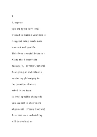 3
1. aspects
you are being very long-
winded in making your points;
I suggest being much more
succinct and specific.
This form is useful because it
X and that's important
because Y. [Frank Guevara]
2. aligning an individual’s
mentoring philosophy to
the questions that are
asked in the form.
so what specific change do
you suggest to show more
alignment? [Frank Guevara]
3. so that each undertaking
will be attained or
 