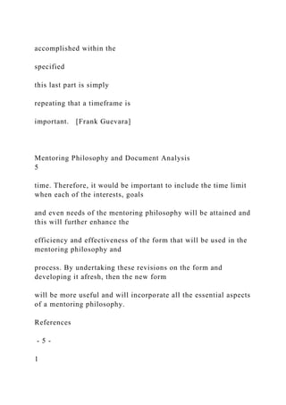 accomplished within the
specified
this last part is simply
repeating that a timeframe is
important. [Frank Guevara]
Mentoring Philosophy and Document Analysis
5
time. Therefore, it would be important to include the time limit
when each of the interests, goals
and even needs of the mentoring philosophy will be attained and
this will further enhance the
efficiency and effectiveness of the form that will be used in the
mentoring philosophy and
process. By undertaking these revisions on the form and
developing it afresh, then the new form
will be more useful and will incorporate all the essential aspects
of a mentoring philosophy.
References
- 5 -
1
 