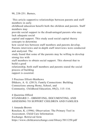98, 238-251. Barnes,
This article supportive relationships between parents and staff
members in early
childhood education benefit both the children and parents. Staff
members may
provide social support to the disadvantaged parents who may
lack adequate social
capital and support. This study used social capital theory
concepts to determine
how social ties between staff members and parents develop.
Parents interviews and in-depth staff interviews were conducted
and analyzed. The
study found that some of the parents may be willing to develop
strong ties with
staff members to obtain social support. This showed that to
build a good
relationship, both staff members and parents stated the social
process of building
rapport is essential.
3 Precious Elliott-Matthews
Dikkers, A. G. (2013). Family Connections: Building
Connections among Home, School, and
Community. Childhood Education, 89(2), 115–116.
4 Quentina Offord
STANDARD 3 - OBSERVING, DOCUMENTING, AND
ASSESSING TO SUPPORT CHILDREN AND FAMILIES
1 Amanda Brown
Rencken, K. (1996). Observation: The Primary Tool in
Assessment. Child Care Information
Exchange. Retrieved form
https://www.childcareexchange.com/library/5011250.pdf
 