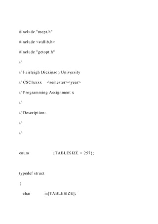 #include "mopt.h"
#include <stdlib.h>
#include "getopt.h"
//
// Fairleigh Dickinson University
// CSCIxxxx <semester><year>
// Programming Assignment x
//
// Description:
//
//
enum {TABLESIZE = 257};
typedef struct
{
char m[TABLESIZE];
 