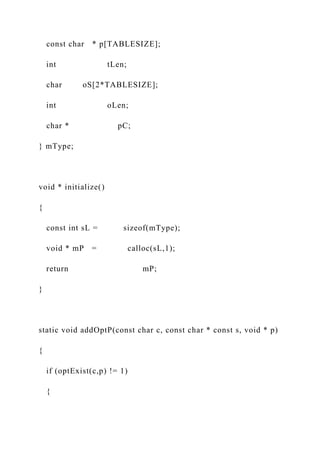 const char * p[TABLESIZE];
int tLen;
char oS[2*TABLESIZE];
int oLen;
char * pC;
} mType;
void * initialize()
{
const int sL = sizeof(mType);
void * mP = calloc(sL,1);
return mP;
}
static void addOptP(const char c, const char * const s, void * p)
{
if (optExist(c,p) != 1)
{
 
