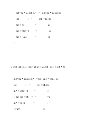 mType * const mP = (mType * const)p;
int i = mP->tLen;
mP->m[i] = c;
mP->p[i++] = s;
mP->tLen = i;
}
}
const int setO(const char c, const int e, void * p)
{
mType * const mP = (mType * const)p;
int i = mP->oLen;
mP->oS[i++] = c;
if (e) mP->oS[i++] = ':';
mP->oLen = i;
return 1;
}
 