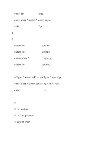 const int argc,
const char * const * const argv,
void *p
)
{
extern int optind;
extern int optopt;
extern char * optarg;
extern int opterr;
mType * const mP = (mType * const)p;
const char * const optstring = mP->oS;
char c;
//
// Set opterr
// to 0 to prevent
// getopt from
 