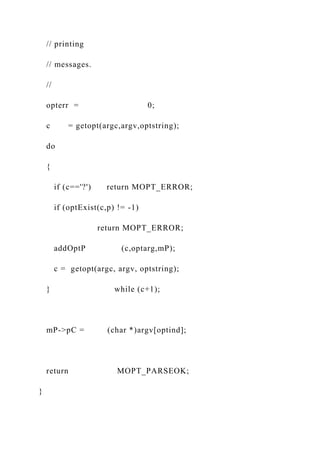 // printing
// messages.
//
opterr = 0;
c = getopt(argc,argv,optstring);
do
{
if (c=='?') return MOPT_ERROR;
if (optExist(c,p) != -1)
return MOPT_ERROR;
addOptP (c,optarg,mP);
c = getopt(argc, argv, optstring);
} while (c+1);
mP->pC = (char *)argv[optind];
return MOPT_PARSEOK;
}
 