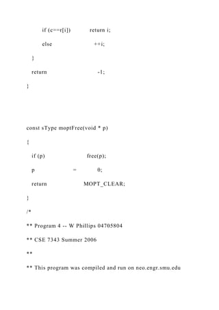 if (c==r[i]) return i;
else ++i;
}
return -1;
}
const sType moptFree(void * p)
{
if (p) free(p);
p = 0;
return MOPT_CLEAR;
}
/*
** Program 4 -- W Phillips 04705804
** CSE 7343 Summer 2006
**
** This program was compiled and run on neo.engr.smu.edu
 