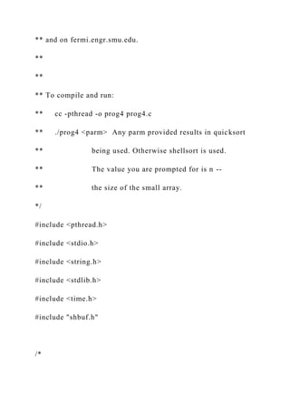 ** and on fermi.engr.smu.edu.
**
**
** To compile and run:
** cc -pthread -o prog4 prog4.c
** ./prog4 <parm> Any parm provided results in quicksort
** being used. Otherwise shellsort is used.
** The value you are prompted for is n --
** the size of the small array.
*/
#include <pthread.h>
#include <stdio.h>
#include <string.h>
#include <stdlib.h>
#include <time.h>
#include "shbuf.h"
/*
 