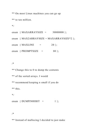 ** On most Linux machines you can go up
** to ten million.
*/
enum { MAXARRAYSIZE = 30000000 };
enum { MAX2ARRAYSIZE = MAXARRAYSIZE*2 };
enum { MAXLINE = 20 };
enum { PROMPTSIZE = 80 };
/*
** Change this to 0 to dump the contents
** of the sorted arrays. I would
** recommend keeping n small if you do
** this.
*/
enum { DUMPINHIBIT = 1 };
/*
** Instead of mallocing I decided to just make
 
